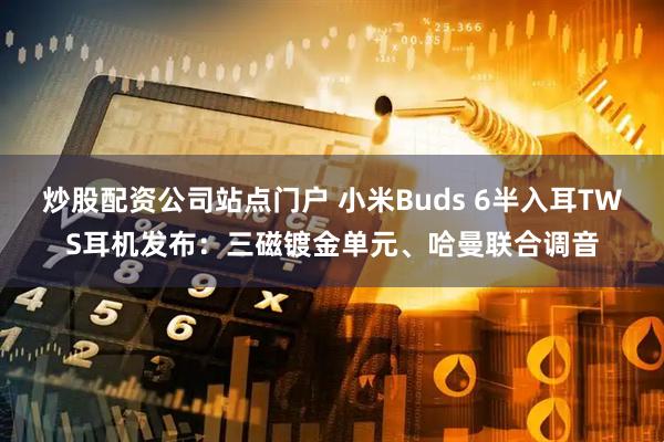 炒股配资公司站点门户 小米Buds 6半入耳TWS耳机发布：三磁镀金单元、哈曼联合调音
