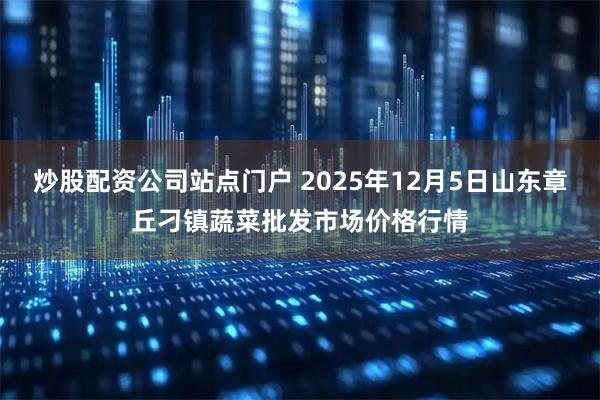 炒股配资公司站点门户 2025年12月5日山东章丘刁镇蔬菜批发市场价格行情