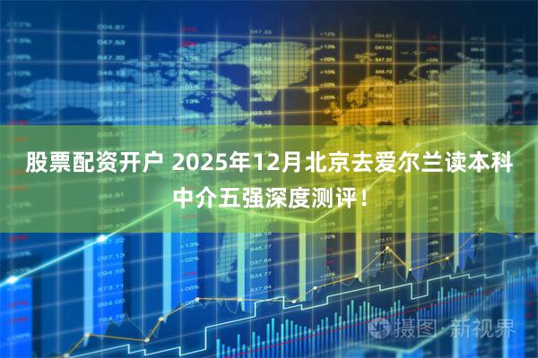股票配资开户 2025年12月北京去爱尔兰读本科中介五强深度测评！