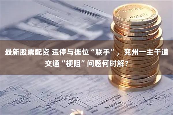 最新股票配资 违停与摊位“联手”，兖州一主干道交通“梗阻”问题何时解？