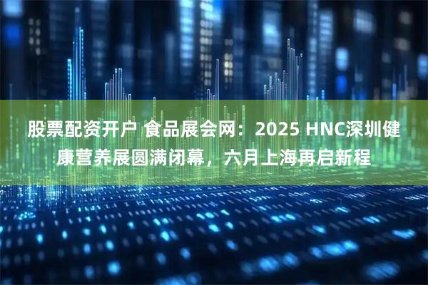 股票配资开户 食品展会网：2025 HNC深圳健康营养展圆满闭幕，六月上海再启新程