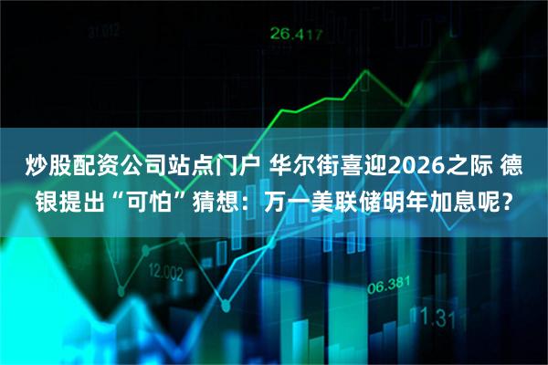 炒股配资公司站点门户 华尔街喜迎2026之际 德银提出“可怕”猜想：万一美联储明年加息呢？