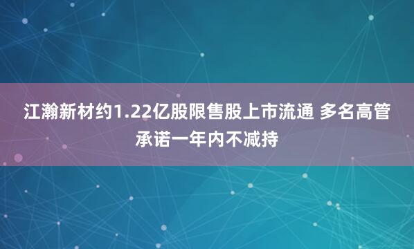 江瀚新材约1.22亿股限售股上市流通 多名高管承诺一年内不减持