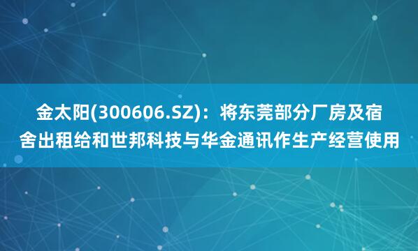 金太阳(300606.SZ)：将东莞部分厂房及宿舍出租给和世邦科技与华金通讯作生产经营使用