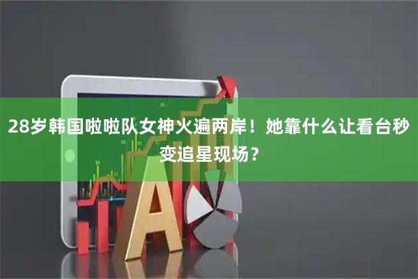 28岁韩国啦啦队女神火遍两岸！她靠什么让看台秒变追星现场？