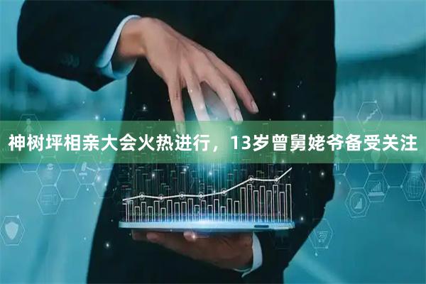 神树坪相亲大会火热进行，13岁曾舅姥爷备受关注