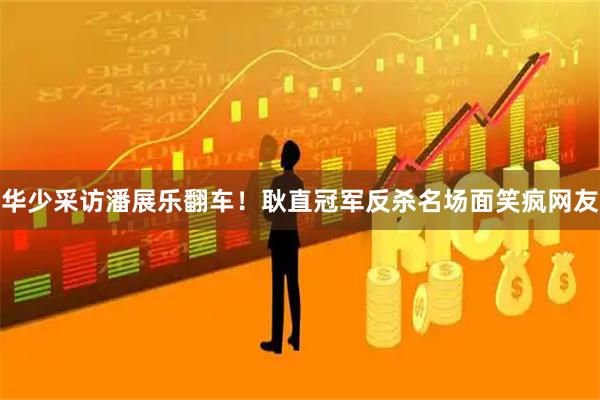 华少采访潘展乐翻车！耿直冠军反杀名场面笑疯网友