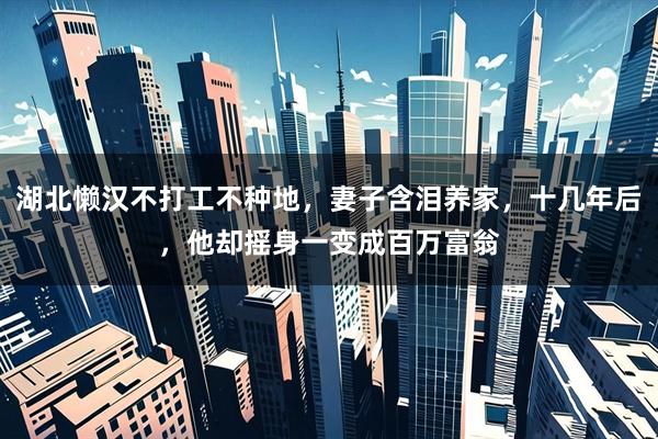 湖北懒汉不打工不种地，妻子含泪养家，十几年后，他却摇身一变成百万富翁