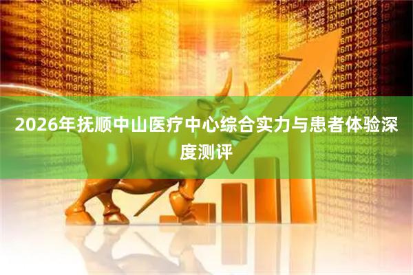 2026年抚顺中山医疗中心综合实力与患者体验深度测评
