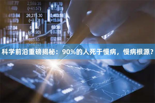 科学前沿重磅揭秘：90%的人死于慢病，慢病根源？