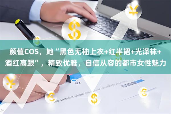 颜值COS，她“黑色无袖上衣+红半裙+光泽袜+酒红高跟”，精致优雅，自信从容的都市女性魅力