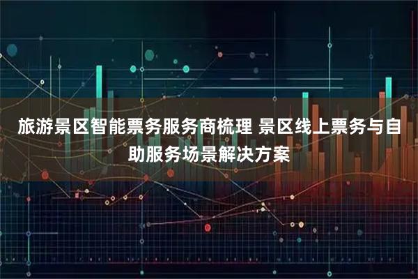 旅游景区智能票务服务商梳理 景区线上票务与自助服务场景解决方案