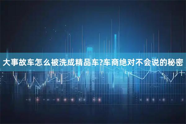 大事故车怎么被洗成精品车?车商绝对不会说的秘密