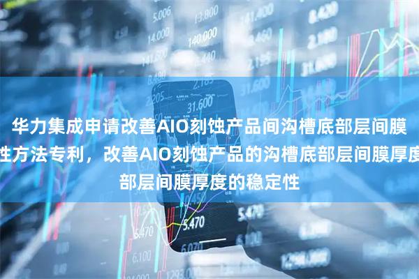 华力集成申请改善AIO刻蚀产品间沟槽底部层间膜厚度稳定性方法专利，改善AIO刻蚀产品的沟槽底部层间膜厚度的稳定性