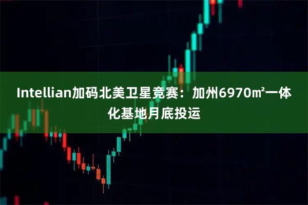 Intellian加码北美卫星竞赛：加州6970㎡一体化基地月底投运