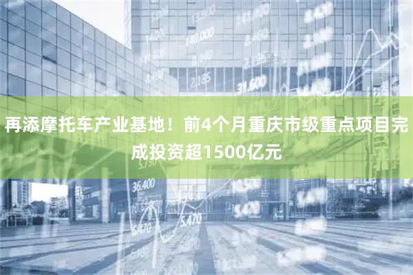 再添摩托车产业基地！前4个月重庆市级重点项目完成投资超1500亿元