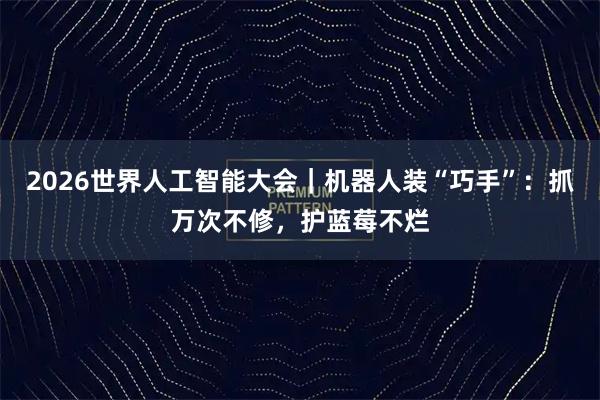 2026世界人工智能大会｜机器人装“巧手”：抓万次不修，护蓝莓不烂